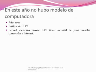 En este año no hubo modelo de
computadora
 Año: 2002
 Institución: ILCE
 La red mexicana escolar ILCE tiene un total de 7000 escuelas

conectadas a internet.

° Martha Nayely Moguel Palomo ° 1G ° viernes 10 de
enero de 2014

 