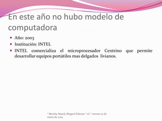 En este año no hubo modelo de
computadora
 Año: 2003
 Institución: INTEL
 INTEL comercializa el microprocesador Centrino que permite

desarrollar equipos portátiles mas delgados livianos.

° Martha Nayely Moguel Palomo ° 1G ° viernes 10 de
enero de 2014

 