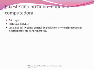 En este año no hubo modelo de
computadora
 Año: 1970
 Institución: INEGI
 Los datos del IX censo general de población y vivienda se procesan

electrónicamente por primera vez.

° Martha Nayely Moguel Palomo ° 1G ° viernes 10 de
enero de 2014

 