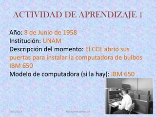 ACTIVIDAD DE APRENDIZAJE 1
Año: 8 de Junio de 1958
Institución: UNAM
Descripción del momento: El CCE abrió sus
puertas para instalar la computadora de bulbos
IBM 650
Modelo de computadora (si la hay): IBM 650

29/11/2013

Montserrat Serrato 1B

 