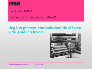 1958
  Institución: UNAM

  Modelo de la computadora: IBM-650



Llegó la primera computadora de México
y de América latina.




Mariana Pérez Durán 1ºD   02/12/11
 