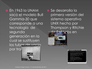    En 1963 la UNAM                                       Se desarrolla la
    saco el modelo Bull                                    primera versión del
    Gamma-30 que                                           sistema operativo
    corresponde a una                                      UNIX hecho por
    tecnología de                                          Thompson y Ritchie
    segunda                                                de Bell Labs en
    generación en la                                       1969.
    cual se sustituyen
    los tubos de vacio
    por transistores.



       Mariana Vega Campo 1 F 4 de diciembre de 2011
 