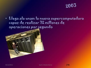 • Llega ala unam la nueva supercomputadora
  capaz de realizar 72 millones de
  operaciones por segundo




05/12/2011       Saul E. Alvarez Garcia   1ºB
 