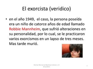 El exorcista (veridico)
• en el año 1949, el caso, la persona poseída
era un niño de catorce años de edad llamado
Robbie Mannheim, que sufrió alteraciones en
su personalidad, por lo cual, se le practicaron
varios exorcismos en un lapso de tres meses.
Mas tarde murió.

Sherlyn Monserrat Martinez Colonia 1.-B
4/12/2013

7

 
