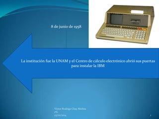 8 de junio de 1958

La institución fue la UNAM y el Centro de cálculo electrónico abrió sus puertas
para instalar la IBM

Victor Rodrigo Chay Molina
1ºG
03/01/2014

1

 