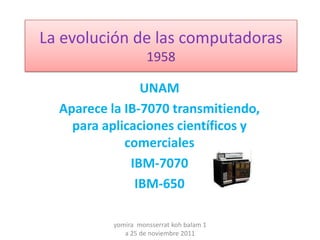 La evolución de las computadoras
                    1958

                UNAM
  Aparece la IB-7070 transmitiendo,
    para aplicaciones científicos y
             comerciales
              IBM-7070
               IBM-650

          yomira monsserrat koh balam 1
             a 25 de noviembre 2011
 