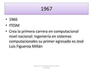 1967
• 1966
• ITESM
• Crea la primera carrera en computacional
  nivel nacional: ingeniería en sistemas
  computacionales su primer egresado es José
  Luis Figueroa Millán



               yomira monsserrat koh balam 1 a 25 de
                           noviembre
 
