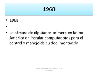 1968
• 1968
•
• La cámara de diputados primero en latino
  América en instalar computadoras para el
  control y manejo de su documentación




                yomira monsserrat koh balam 1 a 25 de
                            noviembre
 