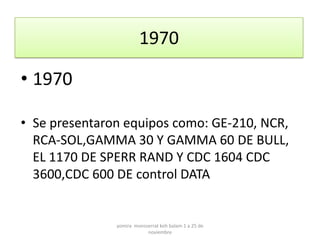 1970

• 1970

• Se presentaron equipos como: GE-210, NCR,
  RCA-SOL,GAMMA 30 Y GAMMA 60 DE BULL,
  EL 1170 DE SPERR RAND Y CDC 1604 CDC
  3600,CDC 600 DE control DATA


               yomira monsserrat koh balam 1 a 25 de
                           noviembre
 