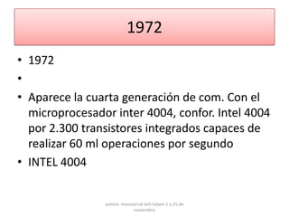 1972
• 1972
•
• Aparece la cuarta generación de com. Con el
  microprocesador inter 4004, confor. Intel 4004
  por 2.300 transistores integrados capaces de
  realizar 60 ml operaciones por segundo
• INTEL 4004


                yomira monsserrat koh balam 1 a 25 de
                            noviembre
 