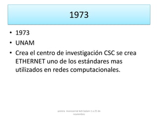 1973
• 1973
• UNAM
• Crea el centro de investigación CSC se crea
  ETHERNET uno de los estándares mas
  utilizados en redes computacionales.




                 yomira monsserrat koh balam 1 a 25 de
                             noviembre
 
