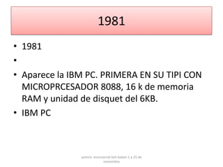 1981
• 1981
•
• Aparece la IBM PC. PRIMERA EN SU TIPI CON
  MICROPRCESADOR 8088, 16 k de memoria
  RAM y unidad de disquet del 6KB.
• IBM PC



               yomira monsserrat koh balam 1 a 25 de
                           noviembre
 