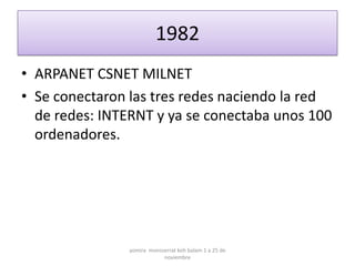 1982
• ARPANET CSNET MILNET
• Se conectaron las tres redes naciendo la red
  de redes: INTERNT y ya se conectaba unos 100
  ordenadores.




                yomira monsserrat koh balam 1 a 25 de
                            noviembre
 