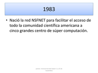 1983
• Nació la red NSFNET para facilitar el acceso de
  todo la comunidad científica americana a
  cinco grandes centro de súper computación.




                 yomira monsserrat koh balam 1 a 25 de
                             noviembre
 