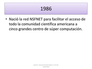 1986
• Nació la red NSFNET para facilitar el acceso de
  todo la comunidad científica americana a
  cinco grandes centro de súper computación.




                 yomira monsserrat koh balam 1 a 25 de
                             noviembre
 
