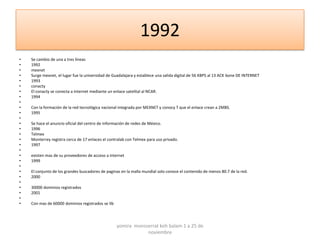 1992
•   Se cambio de una a tres líneas
•   1992
•   mexnet
•   Surge mexnet, el lugar fue la universidad de Guadalajara y establece una salida digital de 56 KBPS al 13 ACK bone DE INTERNET
•   1993
•   conacty
•   El conacty se conecta a internet mediante un enlace satelital al NCAR.
•   1994
•
•   Con la formación de la red tecnológica nacional integrada por MEXNET y conocy T que el enlace crean a 2MBS.
•   1995
•
•   Se hace el anuncio oficial del centro de información de redes de México.
•   1996
•   Telmex
•   Monterrey registra cerca de 17 enlaces el contralab con Telmex para uso privado.
•   1997
•
•   existen mas de su proveedores de acceso a internet
•   1999
•
•   El conjunto de los grandes buscadores de paginas en la malla mundial solo conoce el contenido de menos 80.7 de la red.
•   2000
•
•   30000 dominios registrados
•   2001
•
•   Con mas de 60000 dominios registrados se lib




                                                   yomira monsserrat koh balam 1 a 25 de
                                                               noviembre
 