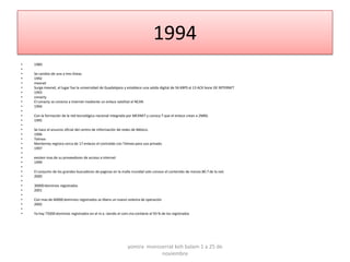1994
•   1989
•
•   Se cambio de una a tres líneas
•   1992
•   mexnet
•   Surge mexnet, el lugar fue la universidad de Guadalajara y establece una salida digital de 56 KBPS al 13 ACK bone DE INTERNET
•   1993
•   conacty
•   El conacty se conecta a internet mediante un enlace satelital al NCAR.
•   1994
•
•   Con la formación de la red tecnológica nacional integrada por MEXNET y conocy T que el enlace crean a 2MBS.
•   1995
•
•   Se hace el anuncio oficial del centro de información de redes de México.
•   1996
•   Telmex
•   Monterrey registra cerca de 17 enlaces el contralab con Telmex para uso privado.
•   1997
•
•   existen mas de su proveedores de acceso a internet
•   1999
•
•   El conjunto de los grandes buscadores de paginas en la malla mundial solo conoce el contenido de menos 80.7 de la red.
•   2000
•
•   30000 dominios registrados
•   2001
•
•   Con mas de 60000 dominios registrados se libera un nuevo sistema de operación
•   2002
•
•   Ya hay 75000 dominios registrados en el m.x. siendo el com.mx contiene el 93 % de los registrados




                                                              yomira monsserrat koh balam 1 a 25 de
                                                                          noviembre
 