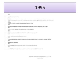 1995
•   1989
•
•   Se cambio de una a tres líneas
•   1992
•   mexnet
•   Surge mexnet, el lugar fue la universidad de Guadalajara y establece una salida digital de 56 KBPS al 13 ACK bone DE INTERNET
•   1993
•   conacty
•   El conacty se conecta a internet mediante un enlace satelital al NCAR.
•   1994
•
•   Con la formación de la red tecnológica nacional integrada por MEXNET y conocy T que el enlace crean a 2MBS.
•   1995
•
•   Se hace el anuncio oficial del centro de información de redes de México.
•   1996
•   Telmex
•   Monterrey registra cerca de 17 enlaces el contralab con Telmex para uso privado.
•   1997
•
•   existen mas de su proveedores de acceso a internet
•   1999
•
•   El conjunto de los grandes buscadores de paginas en la malla mundial solo conoce el contenido de menos 80.7 de la red.
•   2000
•
•   30000 dominios registrados
•   2001
•
•   Con mas de 60000 dominios registrados se libera un nuevo sistema de operación
•   2002
•
•   Ya hay 75000 dominios registrados en el m.x. siendo el com.mx contiene el 93 % de los registrados




                                                              yomira monsserrat koh balam 1 a 25 de
                                                                          noviembre
 