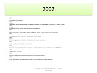 2002
•   1989
•
•   Se cambio de una a tres líneas
•   1992
•   mexnet
•   Surge mexnet, el lugar fue la universidad de Guadalajara y establece una salida digital de 56 KBPS al 13 ACK bone DE INTERNET
•   1993
•   conacty
•   El conacty se conecta a internet mediante un enlace satelital al NCAR.
•   1994
•
•   Con la formación de la red tecnológica nacional integrada por MEXNET y conocy T que el enlace crean a 2MBS.
•   1995
•
•   Se hace el anuncio oficial del centro de información de redes de México.
•   1996
•   Telmex
•   Monterrey registra cerca de 17 enlaces el contralab con Telmex para uso privado.
•   1997
•
•   existen mas de su proveedores de acceso a internet
•   1999
•
•   El conjunto de los grandes buscadores de paginas en la malla mundial solo conoce el contenido de menos 80.7 de la red.
•   2000
•
•   30000 dominios registrados
•   2001
•
•   Con mas de 60000 dominios registrados se libera un nuevo sistema de operación
•   2002
•
•   Ya hay 75000 dominios registrados en el m.x. siendo el com.mx contiene el 93 % de los registrados




                                                              yomira monsserrat koh balam 1 a 25 de
                                                                          noviembre
 