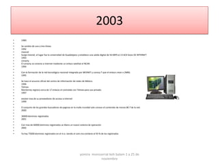 2003
•   1989
•
•   Se cambio de una a tres líneas
•   1992
•   mexnet
•   Surge mexnet, el lugar fue la universidad de Guadalajara y establece una salida digital de 56 KBPS al 13 ACK bone DE INTERNET
•   1993
•   conacty
•   El conacty se conecta a internet mediante un enlace satelital al NCAR.
•   1994
•
•   Con la formación de la red tecnológica nacional integrada por MEXNET y conocy T que el enlace crean a 2MBS.
•   1995
•
•   Se hace el anuncio oficial del centro de información de redes de México.
•   1996
•   Telmex
•   Monterrey registra cerca de 17 enlaces el contralab con Telmex para uso privado.
•   1997
•
•   existen mas de su proveedores de acceso a internet
•   1999
•
•   El conjunto de los grandes buscadores de paginas en la malla mundial solo conoce el contenido de menos 80.7 de la red.
•   2000
•
•   30000 dominios registrados
•   2001
•
•   Con mas de 60000 dominios registrados se libera un nuevo sistema de operación
•   2002
•
•   Ya hay 75000 dominios registrados en el m.x. siendo el com.mx contiene el 93 % de los registrados




                                                              yomira monsserrat koh balam 1 a 25 de
                                                                          noviembre
 