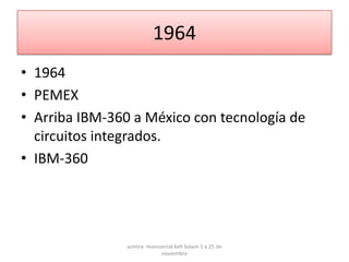 1964
• 1964
• PEMEX
• Arriba IBM-360 a México con tecnología de
  circuitos integrados.
• IBM-360




                yomira monsserrat koh balam 1 a 25 de
                            noviembre
 