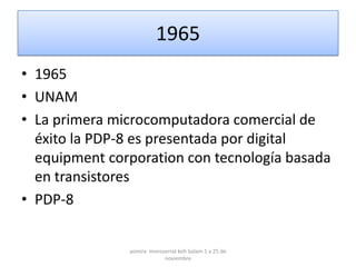 1965
• 1965
• UNAM
• La primera microcomputadora comercial de
  éxito la PDP-8 es presentada por digital
  equipment corporation con tecnología basada
  en transistores
• PDP-8


               yomira monsserrat koh balam 1 a 25 de
                           noviembre
 