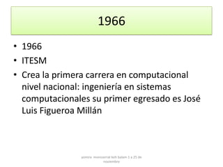 1966
• 1966
• ITESM
• Crea la primera carrera en computacional
  nivel nacional: ingeniería en sistemas
  computacionales su primer egresado es José
  Luis Figueroa Millán



               yomira monsserrat koh balam 1 a 25 de
                           noviembre
 