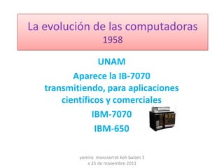La evolución de las computadoras
                     1958

                 UNAM
          Aparece la IB-7070
   transmitiendo, para aplicaciones
       científicos y comerciales
               IBM-7070
                IBM-650

           yomira monsserrat koh balam 1
              a 25 de noviembre 2011
 