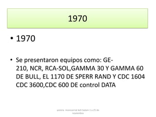 1970

• 1970

• Se presentaron equipos como: GE-
  210, NCR, RCA-SOL,GAMMA 30 Y GAMMA 60
  DE BULL, EL 1170 DE SPERR RAND Y CDC 1604
  CDC 3600,CDC 600 DE control DATA


              yomira monsserrat koh balam 1 a 25 de
                          noviembre
 