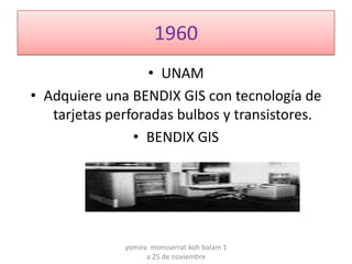 1960
                   • UNAM
• Adquiere una BENDIX GIS con tecnología de
   tarjetas perforadas bulbos y transistores.
                • BENDIX GIS




              yomira monsserrat koh balam 1
                    a 25 de noviembre
 