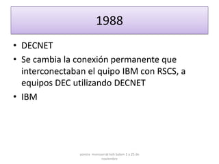 1988
• DECNET
• Se cambia la conexión permanente que
  interconectaban el quipo IBM con RSCS, a
  equipos DEC utilizando DECNET
• IBM




                yomira monsserrat koh balam 1 a 25 de
                            noviembre
 