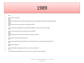 1989
•   1989
•
•   Se cambio de una a tres líneas
•   1992
•   mexnet
•   Surge mexnet, el lugar fue la universidad de Guadalajara y establece una salida digital de 56 KBPS al 13 ACK bone DE INTERNET
•   1993
•   conacty
•   El conacty se conecta a internet mediante un enlace satelital al NCAR.
•   1994
•
•   Con la formación de la red tecnológica nacional integrada por MEXNET y conocy T que el enlace crean a 2MBS.
•   1995
•
•   Se hace el anuncio oficial del centro de información de redes de México.
•   1996
•   Telmex
•   Monterrey registra cerca de 17 enlaces el contralab con Telmex para uso privado.
•   1997
•
•   existen mas de su proveedores de acceso a internet
•   1999
•
•   El conjunto de los grandes buscadores de paginas en la malla mundial solo conoce el contenido de menos 80.7 de la red.
•   2000
•
•   30000 dominios registrados
•   2001
•
•   Con mas de 60000 dominios registrados se libera un nuevo sistema de operación
•   2002
•
•   Ya hay 75000 dominios registrados en el m.x. siendo el com.mx contiene el 93 % de los registrados




                                                              yomira monsserrat koh balam 1 a 25 de
                                                                          noviembre
 