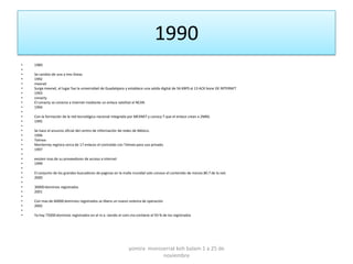 1990
•   1989
•
•   Se cambio de una a tres líneas
•   1992
•   mexnet
•   Surge mexnet, el lugar fue la universidad de Guadalajara y establece una salida digital de 56 KBPS al 13 ACK bone DE INTERNET
•   1993
•   conacty
•   El conacty se conecta a internet mediante un enlace satelital al NCAR.
•   1994
•
•   Con la formación de la red tecnológica nacional integrada por MEXNET y conocy T que el enlace crean a 2MBS.
•   1995
•
•   Se hace el anuncio oficial del centro de información de redes de México.
•   1996
•   Telmex
•   Monterrey registra cerca de 17 enlaces el contralab con Telmex para uso privado.
•   1997
•
•   existen mas de su proveedores de acceso a internet
•   1999
•
•   El conjunto de los grandes buscadores de paginas en la malla mundial solo conoce el contenido de menos 80.7 de la red.
•   2000
•
•   30000 dominios registrados
•   2001
•
•   Con mas de 60000 dominios registrados se libera un nuevo sistema de operación
•   2002
•
•   Ya hay 75000 dominios registrados en el m.x. siendo el com.mx contiene el 93 % de los registrados




                                                              yomira monsserrat koh balam 1 a 25 de
                                                                          noviembre
 