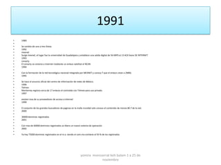1991
•   1989
•
•   Se cambio de una a tres líneas
•   1992
•   mexnet
•   Surge mexnet, el lugar fue la universidad de Guadalajara y establece una salida digital de 56 KBPS al 13 ACK bone DE INTERNET
•   1993
•   conacty
•   El conacty se conecta a internet mediante un enlace satelital al NCAR.
•   1994
•
•   Con la formación de la red tecnológica nacional integrada por MEXNET y conocy T que el enlace crean a 2MBS.
•   1995
•
•   Se hace el anuncio oficial del centro de información de redes de México.
•   1996
•   Telmex
•   Monterrey registra cerca de 17 enlaces el contralab con Telmex para uso privado.
•   1997
•
•   existen mas de su proveedores de acceso a internet
•   1999
•
•   El conjunto de los grandes buscadores de paginas en la malla mundial solo conoce el contenido de menos 80.7 de la red.
•   2000
•
•   30000 dominios registrados
•   2001
•
•   Con mas de 60000 dominios registrados se libera un nuevo sistema de operación
•   2002
•
•   Ya hay 75000 dominios registrados en el m.x. siendo el com.mx contiene el 93 % de los registrados




                                                              yomira monsserrat koh balam 1 a 25 de
                                                                          noviembre
 