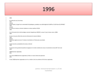 1996
•   1989
•
•   Se cambio de una a tres líneas
•   1992
•   mexnet
•   Surge mexnet, el lugar fue la universidad de Guadalajara y establece una salida digital de 56 KBPS al 13 ACK bone DE INTERNET
•   1993
•   conacty
•   El conacty se conecta a internet mediante un enlace satelital al NCAR.
•   1994
•
•   Con la formación de la red tecnológica nacional integrada por MEXNET y conocy T que el enlace crean a 2MBS.
•   1995
•
•   Se hace el anuncio oficial del centro de información de redes de México.
•   1996
•   Telmex
•   Monterrey registra cerca de 17 enlaces el contralab con Telmex para uso privado.
•   1997
•
•   existen mas de su proveedores de acceso a internet
•   1999
•
•   El conjunto de los grandes buscadores de paginas en la malla mundial solo conoce el contenido de menos 80.7 de la red.
•   2000
•
•   30000 dominios registrados
•   2001
•
•   Con mas de 60000 dominios registrados se libera un nuevo sistema de operación
•   2002
•
•   Ya hay 75000 dominios registrados en el m.x. siendo el com.mx contiene el 93 % de los registrados




                                                              yomira monsserrat koh balam 1 a 25 de
                                                                          noviembre
 