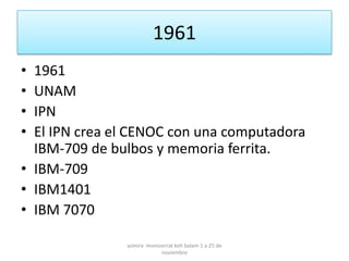 1961
• 1961
• UNAM
• IPN
• El IPN crea el CENOC con una computadora
  IBM-709 de bulbos y memoria ferrita.
• IBM-709
• IBM1401
• IBM 7070

               yomira monsserrat koh balam 1 a 25 de
                           noviembre
 