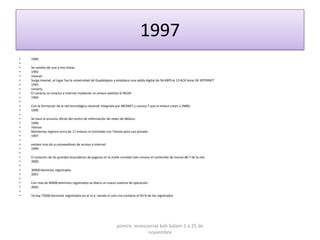 1997
•   1989
•
•   Se cambio de una a tres líneas
•   1992
•   mexnet
•   Surge mexnet, el lugar fue la universidad de Guadalajara y establece una salida digital de 56 KBPS al 13 ACK bone DE INTERNET
•   1993
•   conacty
•   El conacty se conecta a internet mediante un enlace satelital al NCAR.
•   1994
•
•   Con la formación de la red tecnológica nacional integrada por MEXNET y conocy T que el enlace crean a 2MBS.
•   1995
•
•   Se hace el anuncio oficial del centro de información de redes de México.
•   1996
•   Telmex
•   Monterrey registra cerca de 17 enlaces el contralab con Telmex para uso privado.
•   1997
•
•   existen mas de su proveedores de acceso a internet
•   1999
•
•   El conjunto de los grandes buscadores de paginas en la malla mundial solo conoce el contenido de menos 80.7 de la red.
•   2000
•
•   30000 dominios registrados
•   2001
•
•   Con mas de 60000 dominios registrados se libera un nuevo sistema de operación
•   2002
•
•   Ya hay 75000 dominios registrados en el m.x. siendo el com.mx contiene el 93 % de los registrados




                                                              yomira monsserrat koh balam 1 a 25 de
                                                                          noviembre
 