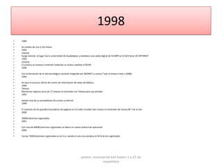1998
•   1989
•
•   Se cambio de una a tres líneas
•   1992
•   mexnet
•   Surge mexnet, el lugar fue la universidad de Guadalajara y establece una salida digital de 56 KBPS al 13 ACK bone DE INTERNET
•   1993
•   conacty
•   El conacty se conecta a internet mediante un enlace satelital al NCAR.
•   1994
•
•   Con la formación de la red tecnológica nacional integrada por MEXNET y conocy T que el enlace crean a 2MBS.
•   1995
•
•   Se hace el anuncio oficial del centro de información de redes de México.
•   1996
•   Telmex
•   Monterrey registra cerca de 17 enlaces el contralab con Telmex para uso privado.
•   1997
•
•   existen mas de su proveedores de acceso a internet
•   1999
•
•   El conjunto de los grandes buscadores de paginas en la malla mundial solo conoce el contenido de menos 80.7 de la red.
•   2000
•
•   30000 dominios registrados
•   2001
•
•   Con mas de 60000 dominios registrados se libera un nuevo sistema de operación
•   2002
•
•   Ya hay 75000 dominios registrados en el m.x. siendo el com.mx contiene el 93 % de los registrados




                                                              yomira monsserrat koh balam 1 a 25 de
                                                                          noviembre
 