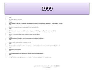 1999
•   1989
•
•   Se cambio de una a tres líneas
•   1992
•   mexnet
•   Surge mexnet, el lugar fue la universidad de Guadalajara y establece una salida digital de 56 KBPS al 13 ACK bone DE INTERNET
•   1993
•   conacty
•   El conacty se conecta a internet mediante un enlace satelital al NCAR.
•   1994
•
•   Con la formación de la red tecnológica nacional integrada por MEXNET y conocy T que el enlace crean a 2MBS.
•   1995
•
•   Se hace el anuncio oficial del centro de información de redes de México.
•   1996
•   Telmex
•   Monterrey registra cerca de 17 enlaces el contralab con Telmex para uso privado.
•   1997
•
•   existen mas de su proveedores de acceso a internet
•   1999
•
•   El conjunto de los grandes buscadores de paginas en la malla mundial solo conoce el contenido de menos 80.7 de la red.
•   2000
•
•   30000 dominios registrados
•   2001
•
•   Con mas de 60000 dominios registrados se libera un nuevo sistema de operación
•   2002
•
•   Ya hay 75000 dominios registrados en el m.x. siendo el com.mx contiene el 93 % de los registrados




                                                              yomira monsserrat koh balam 1 a 25 de
                                                                          noviembre
 