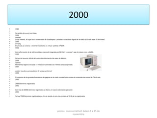 2000
•   1989
•
•   Se cambio de una a tres líneas
•   1992
•   mexnet
•   Surge mexnet, el lugar fue la universidad de Guadalajara y establece una salida digital de 56 KBPS al 13 ACK bone DE INTERNET
•   1993
•   conacty
•   El conacty se conecta a internet mediante un enlace satelital al NCAR.
•   1994
•
•   Con la formación de la red tecnológica nacional integrada por MEXNET y conocy T que el enlace crean a 2MBS.
•   1995
•
•   Se hace el anuncio oficial del centro de información de redes de México.
•   1996
•   Telmex
•   Monterrey registra cerca de 17 enlaces el contralab con Telmex para uso privado.
•   1997
•
•   existen mas de su proveedores de acceso a internet
•   1999
•
•   El conjunto de los grandes buscadores de paginas en la malla mundial solo conoce el contenido de menos 80.7 de la red.
•   2000
•
•   30000 dominios registrados
•   2001
•
•   Con mas de 60000 dominios registrados se libera un nuevo sistema de operación
•   2002
•
•   Ya hay 75000 dominios registrados en el m.x. siendo el com.mx contiene el 93 % de los registrados




                                                              yomira monsserrat koh balam 1 a 25 de
                                                                          noviembre
 