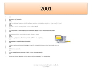 2001
•   1989
•
•   Se cambio de una a tres líneas
•   1992
•   mexnet
•   Surge mexnet, el lugar fue la universidad de Guadalajara y establece una salida digital de 56 KBPS al 13 ACK bone DE INTERNET
•   1993
•   conacty
•   El conacty se conecta a internet mediante un enlace satelital al NCAR.
•   1994
•
•   Con la formación de la red tecnológica nacional integrada por MEXNET y conocy T que el enlace crean a 2MBS.
•   1995
•
•   Se hace el anuncio oficial del centro de información de redes de México.
•   1996
•   Telmex
•   Monterrey registra cerca de 17 enlaces el contralab con Telmex para uso privado.
•   1997
•
•   existen mas de su proveedores de acceso a internet
•   1999
•
•   El conjunto de los grandes buscadores de paginas en la malla mundial solo conoce el contenido de menos 80.7 de la red.
•   2000
•
•   30000 dominios registrados
•   2001
•
•   Con mas de 60000 dominios registrados se libera un nuevo sistema de operación
•   2002
•
•   Ya hay 75000 dominios registrados en el m.x. siendo el com.mx contiene el 93 % de los registrados




                                                              yomira monsserrat koh balam 1 a 25 de
                                                                          noviembre
 