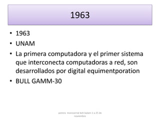 1963
• 1963
• UNAM
• La primera computadora y el primer sistema
  que interconecta computadoras a red, son
  desarrollados por digital equimentporation
• BULL GAMM-30



                yomira monsserrat koh balam 1 a 25 de
                            noviembre
 