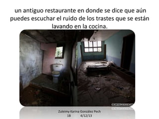un antiguo restaurante en donde se dice que aún
puedes escuchar el ruido de los trastes que se están
lavando en la cocina.

Zuleimy Karina González Pech
1B
4/12/13

 