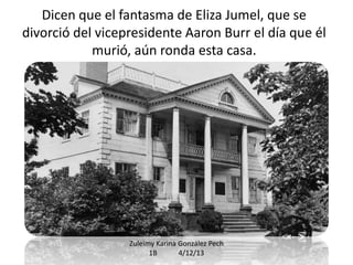 Dicen que el fantasma de Eliza Jumel, que se
divorció del vicepresidente Aaron Burr el día que él
murió, aún ronda esta casa.

Zuleimy Karina González Pech
1B
4/12/13

 