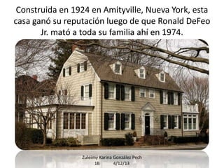 Construida en 1924 en Amityville, Nueva York, esta
casa ganó su reputación luego de que Ronald DeFeo
Jr. mató a toda su familia ahí en 1974.

Zuleimy Karina González Pech
1B
4/12/13

 