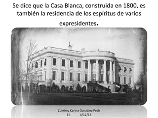 Se dice que la Casa Blanca, construida en 1800, es
también la residencia de los espíritus de varios
expresidentes.

Zuleimy Karina González Pech
1B
4/12/13

 