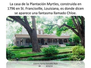 La casa de la Plantación Myrtles, construida en
1796 en St. Francisville, Louisiana, es donde dicen
se aparece una fantasma llamado Chloe.

Zuleimy Karina González Pech
1B
4/12/13

 