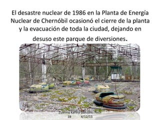 El desastre nuclear de 1986 en la Planta de Energía
Nuclear de Chernóbil ocasionó el cierre de la planta
y la evacuación de toda la ciudad, dejando en
desuso este parque de diversiones.

Zuleimy Karina González Pech
1B
4/12/13

 