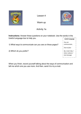 Lesson 4


                                  Warm up


                                 Activity 1a


Instructions: Answer these questions on your notebook. Use the words in the
Useful Language box to help you.                                Useful Language

                                                                  You can
1) What ways to communicate can you see on these pages?           communicate…

                                                                  Face to face

2) Which do you prefer?                                           By e-mail / fax /
                                                                  letter / phone /
                                                                  text message




When you finish, record yourself talking about the ways of communication and
tell me which one you use more. And then, send it to my e-mail.
 