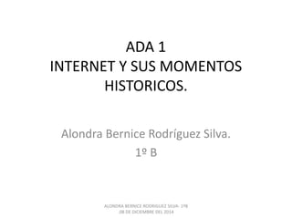 ADA 1 
INTERNET Y SUS MOMENTOS 
HISTORICOS. 
Alondra Bernice Rodríguez Silva. 
1º B 
ALONDRA BERNICE RODRIGUEZ SILVA- 1ºB 
.08 DE DICIEMBRE DEL 2014 
 